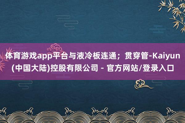 体育游戏app平台与液冷板连通；贯穿管-Kaiyun(中国大陆)控股有限公司 - 官方网站/登录入口