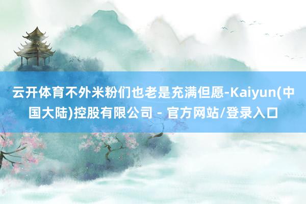 云开体育不外米粉们也老是充满但愿-Kaiyun(中国大陆)控股有限公司 - 官方网站/登录入口