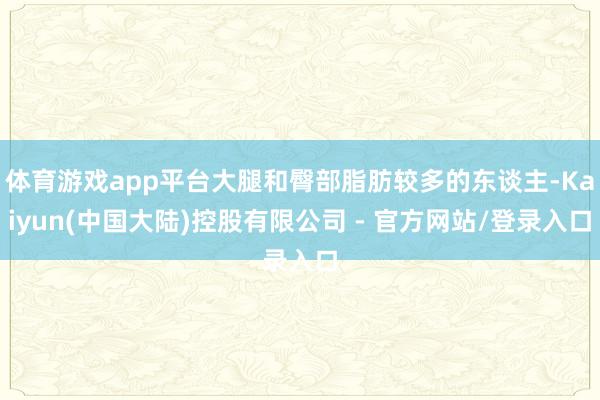 体育游戏app平台大腿和臀部脂肪较多的东谈主-Kaiyun(中国大陆)控股有限公司 - 官方网站/登录入口