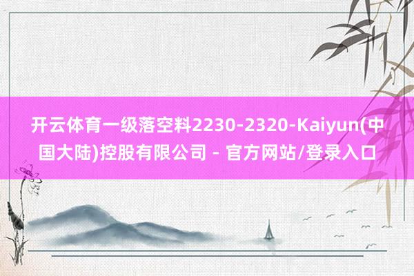 开云体育一级落空料2230-2320-Kaiyun(中国大陆)控股有限公司 - 官方网站/登录入口