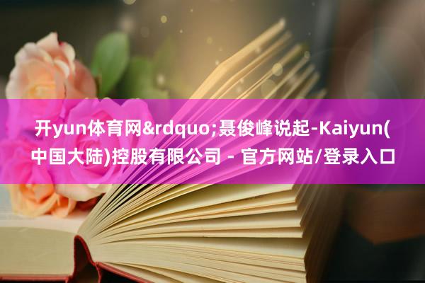 开yun体育网&rdquo;聂俊峰说起-Kaiyun(中国大陆)控股有限公司 - 官方网站/登录入口