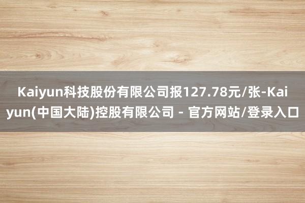 Kaiyun科技股份有限公司报127.78元/张-Kaiyun(中国大陆)控股有限公司 - 官方网站/登录入口