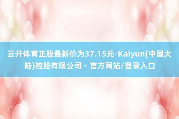 云开体育正股最新价为37.15元-Kaiyun(中国大陆)控股有限公司 - 官方网站/登录入口