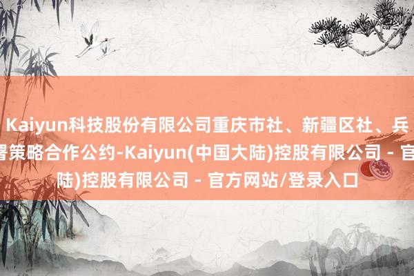 Kaiyun科技股份有限公司重庆市社、新疆区社、兵团供销社三方签署策略合作公约-Kaiyun(中国大陆)控股有限公司 - 官方网站/登录入口
