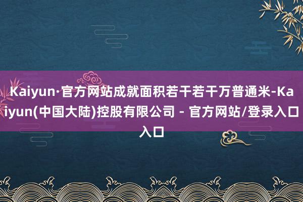 Kaiyun·官方网站成就面积若干若干万普通米-Kaiyun(中国大陆)控股有限公司 - 官方网站/登录入口