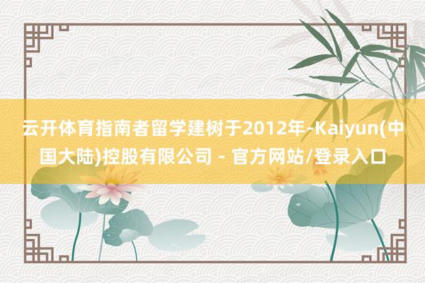 云开体育指南者留学建树于2012年-Kaiyun(中国大陆)控股有限公司 - 官方网站/登录入口