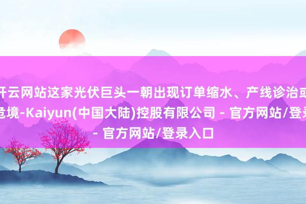 开云网站这家光伏巨头一朝出现订单缩水、产线诊治或策划危境-Kaiyun(中国大陆)控股有限公司 - 官方网站/登录入口