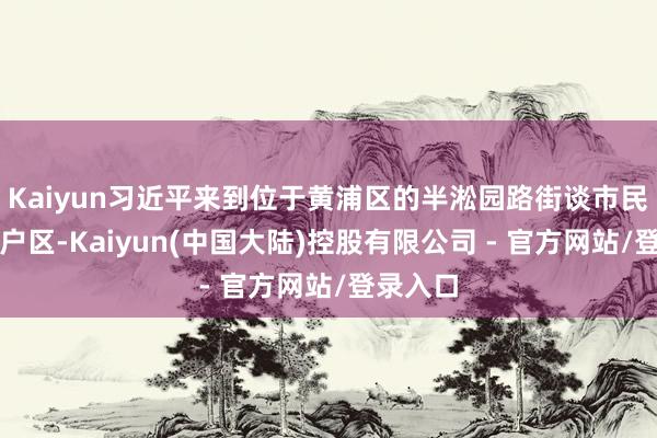 Kaiyun习近平来到位于黄浦区的半淞园路街谈市民新村住户区-Kaiyun(中国大陆)控股有限公司 - 官方网站/登录入口
