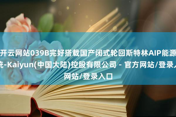 开云网站039B完好搭载国产闭式轮回斯特林AIP能源系统-Kaiyun(中国大陆)控股有限公司 - 官方网站/登录入口