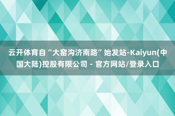 云开体育自“大窑沟济南路”始发站-Kaiyun(中国大陆)控股有限公司 - 官方网站/登录入口