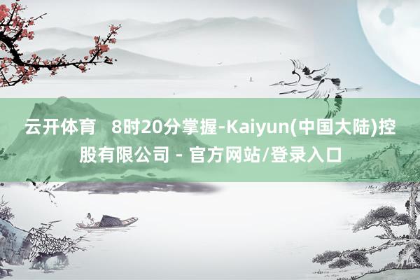 云开体育   8时20分掌握-Kaiyun(中国大陆)控股有限公司 - 官方网站/登录入口