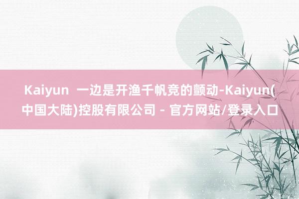 Kaiyun 一边是开渔千帆竞的颤动-Kaiyun(中国大陆)控股有限公司 - 官方网站/登录入口