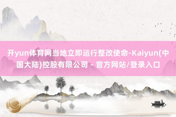 开yun体育网当地立即运行整改使命-Kaiyun(中国大陆)控股有限公司 - 官方网站/登录入口