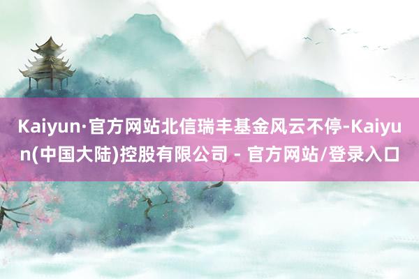 Kaiyun·官方网站北信瑞丰基金风云不停-Kaiyun(中国大陆)控股有限公司 - 官方网站/登录入口