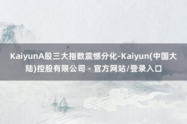 KaiyunA股三大指数震憾分化-Kaiyun(中国大陆)控股有限公司 - 官方网站/登录入口