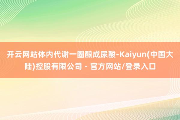 开云网站体内代谢一圈酿成尿酸-Kaiyun(中国大陆)控股有限公司 - 官方网站/登录入口