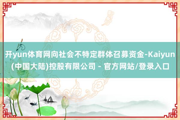 开yun体育网向社会不特定群体召募资金-Kaiyun(中国大陆)控股有限公司 - 官方网站/登录入口