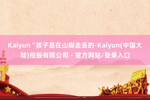 Kaiyun“孩子是在山脚走丢的-Kaiyun(中国大陆)控股有限公司 - 官方网站/登录入口