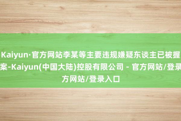 Kaiyun·官方网站李某等主要违规嫌疑东谈主已被握获归案-Kaiyun(中国大陆)控股有限公司 - 官方网站/登录入口