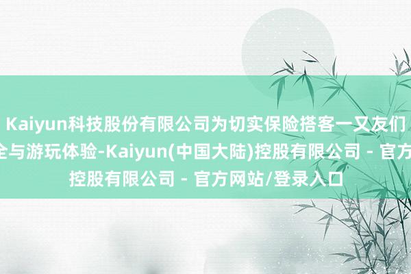 Kaiyun科技股份有限公司为切实保险搭客一又友们的东谈主身安全与游玩体验-Kaiyun(中国大陆)控股有限公司 - 官方网站/登录入口