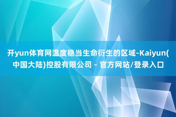 开yun体育网温度稳当生命衍生的区域-Kaiyun(中国大陆)控股有限公司 - 官方网站/登录入口