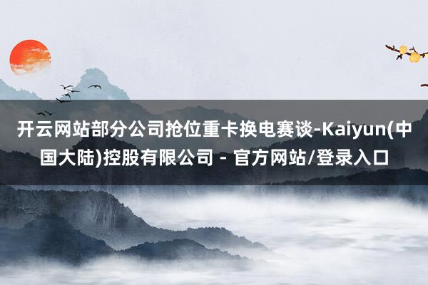开云网站部分公司抢位重卡换电赛谈-Kaiyun(中国大陆)控股有限公司 - 官方网站/登录入口