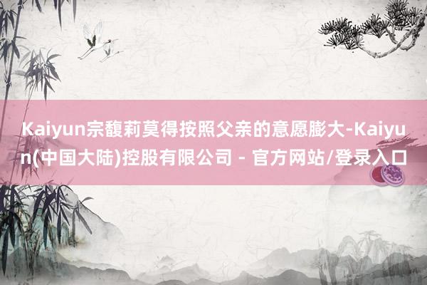 Kaiyun宗馥莉莫得按照父亲的意愿膨大-Kaiyun(中国大陆)控股有限公司 - 官方网站/登录入口