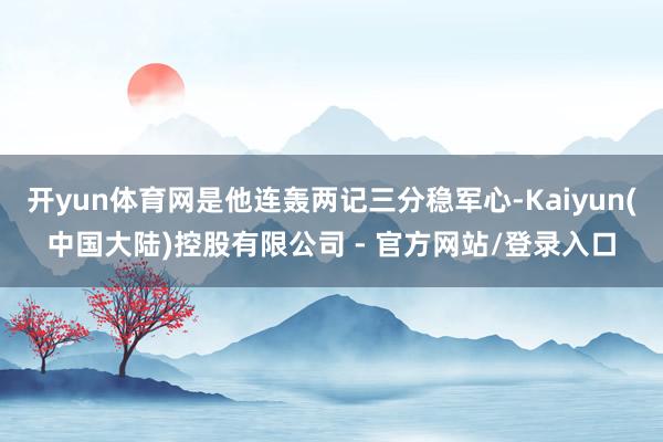 开yun体育网是他连轰两记三分稳军心-Kaiyun(中国大陆)控股有限公司 - 官方网站/登录入口