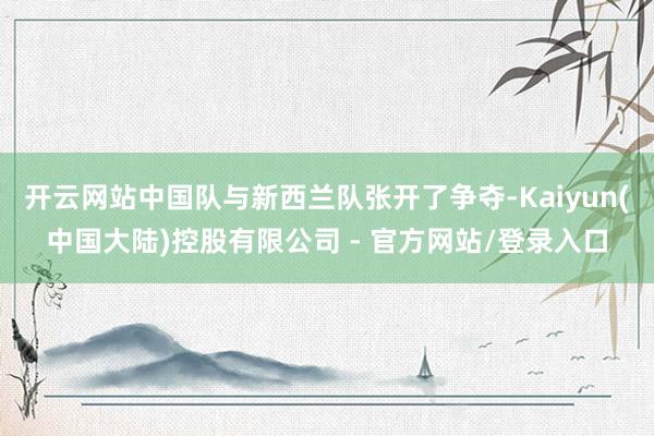 开云网站中国队与新西兰队张开了争夺-Kaiyun(中国大陆)控股有限公司 - 官方网站/登录入口