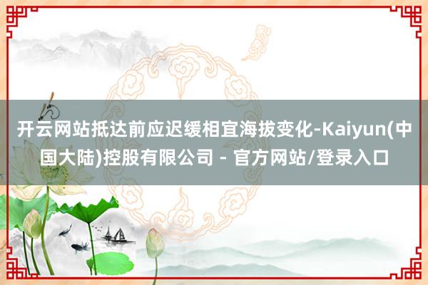开云网站抵达前应迟缓相宜海拔变化-Kaiyun(中国大陆)控股有限公司 - 官方网站/登录入口