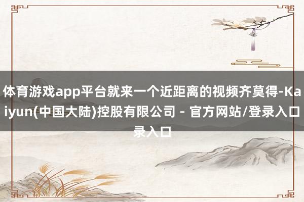 体育游戏app平台就来一个近距离的视频齐莫得-Kaiyun(中国大陆)控股有限公司 - 官方网站/登录入口