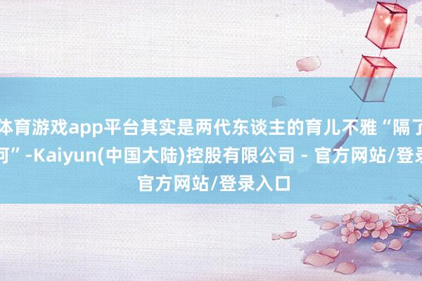 体育游戏app平台其实是两代东谈主的育儿不雅“隔了条星河”-Kaiyun(中国大陆)控股有限公司 - 官方网站/登录入口