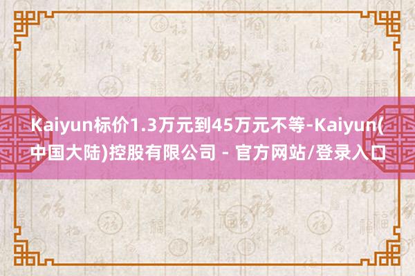 Kaiyun标价1.3万元到45万元不等-Kaiyun(中国大陆)控股有限公司 - 官方网站/登录入口