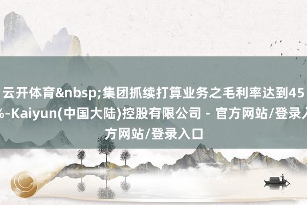 云开体育&nbsp;集团抓续打算业务之毛利率达到45.0%-Kaiyun(中国大陆)控股有限公司 - 官方网站/登录入口