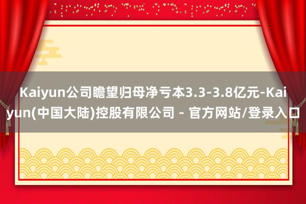 Kaiyun公司瞻望归母净亏本3.3-3.8亿元-Kaiyun(中国大陆)控股有限公司 - 官方网站/登录入口