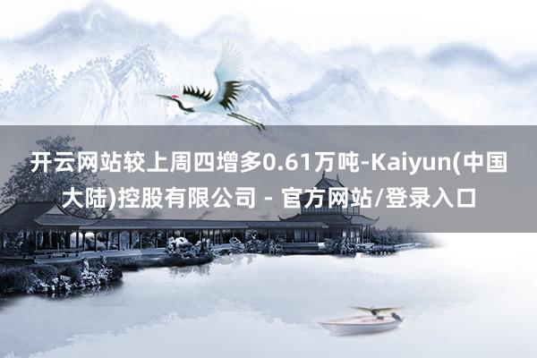 开云网站较上周四增多0.61万吨-Kaiyun(中国大陆)控股有限公司 - 官方网站/登录入口
