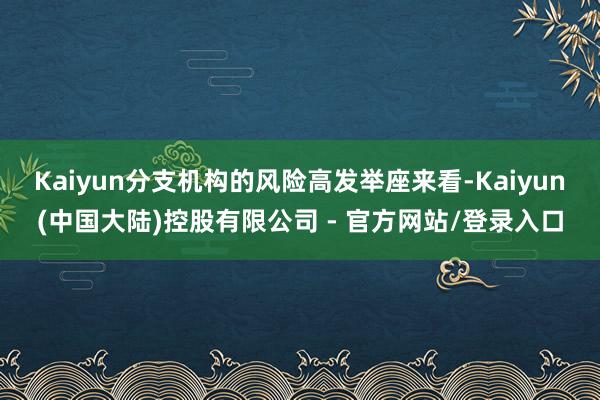 Kaiyun分支机构的风险高发举座来看-Kaiyun(中国大陆)控股有限公司 - 官方网站/登录入口