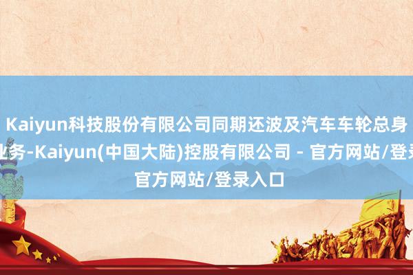 Kaiyun科技股份有限公司同期还波及汽车车轮总身分装业务-Kaiyun(中国大陆)控股有限公司 - 官方网站/登录入口