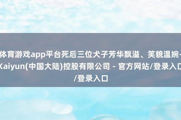 体育游戏app平台死后三位犬子芳华飘溢、笑貌温婉-Kaiyun(中国大陆)控股有限公司 - 官方网站/登录入口