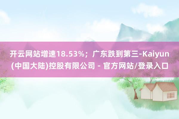 开云网站增速18.53%；广东跌到第三-Kaiyun(中国大陆)控股有限公司 - 官方网站/登录入口