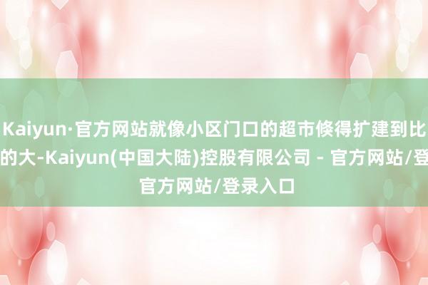 Kaiyun·官方网站就像小区门口的超市倏得扩建到比近邻街的大-Kaiyun(中国大陆)控股有限公司 - 官方网站/登录入口