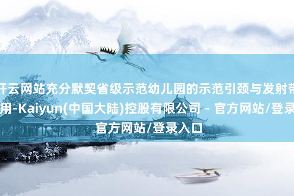 开云网站充分默契省级示范幼儿园的示范引颈与发射带当作用-Kaiyun(中国大陆)控股有限公司 - 官方网站/登录入口