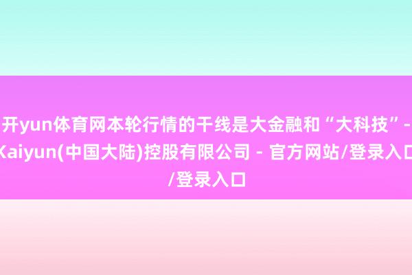开yun体育网本轮行情的干线是大金融和“大科技”-Kaiyun(中国大陆)控股有限公司 - 官方网站/登录入口