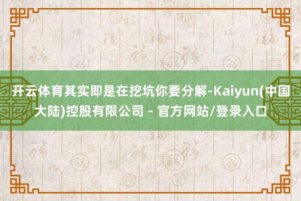 开云体育其实即是在挖坑你要分解-Kaiyun(中国大陆)控股有限公司 - 官方网站/登录入口