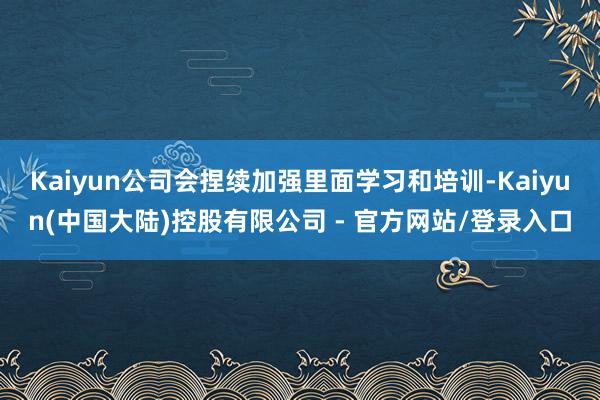 Kaiyun公司会捏续加强里面学习和培训-Kaiyun(中国大陆)控股有限公司 - 官方网站/登录入口