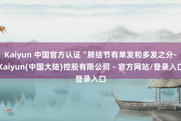 Kaiyun 中国官方认证“肺结节有单发和多发之分-Kaiyun(中国大陆)控股有限公司 - 官方网站/登录入口