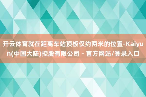 开云体育就在距离车站顶板仅约两米的位置-Kaiyun(中国大陆)控股有限公司 - 官方网站/登录入口