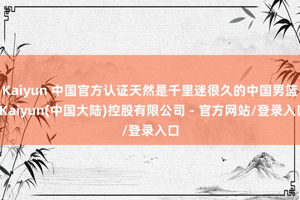 Kaiyun 中国官方认证天然是千里迷很久的中国男篮-Kaiyun(中国大陆)控股有限公司 - 官方网站/登录入口