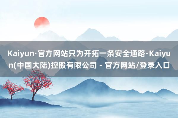 Kaiyun·官方网站只为开拓一条安全通路-Kaiyun(中国大陆)控股有限公司 - 官方网站/登录入口