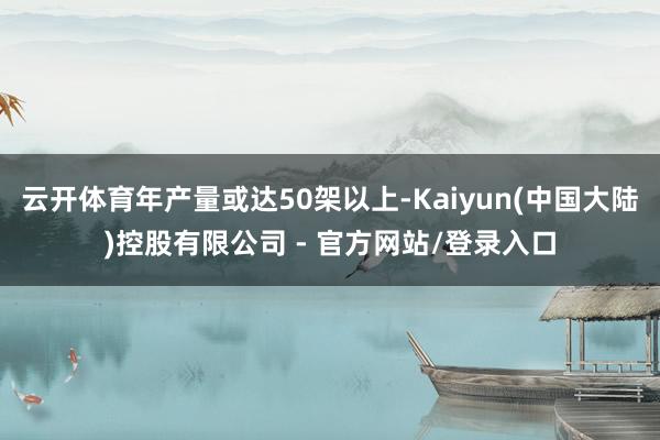 云开体育年产量或达50架以上-Kaiyun(中国大陆)控股有限公司 - 官方网站/登录入口